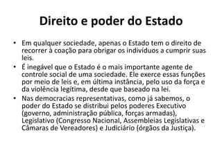Direito e poder do Estado
• Em qualquer sociedade, apenas o Estado tem o direito de
  recorrer à coação para obrigar os indivíduos a cumprir suas
  leis.
• É inegável que o Estado é o mais importante agente de
  controle social de uma sociedade. Ele exerce essas funções
  por meio de leis e, em última instância, pelo uso da força e
  da violência legítima, desde que baseado na lei.
• Nas democracias representativas, como já sabemos, o
  poder do Estado se distribui pelos poderes Executivo
  (governo, administração pública, forças armadas),
  Legislativo (Congresso Nacional, Assembleias Legislativas e
  Câmaras de Vereadores) e Judiciário (órgãos da Justiça).
 