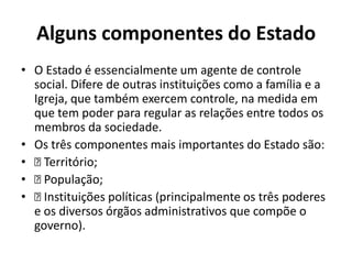Alguns componentes do Estado
• O Estado é essencialmente um agente de controle
  social. Difere de outras instituições como a família e a
  Igreja, que também exercem controle, na medida em
  que tem poder para regular as relações entre todos os
  membros da sociedade.
• Os três componentes mais importantes do Estado são:
•  Território;
•  População;
•  Instituições políticas (principalmente os três poderes
  e os diversos órgãos administrativos que compõe o
  governo).
 