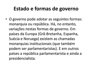 Estado e formas de governo
• O governo pode adotar as seguintes formas:
  monarquia ou república. Há, no entanto,
  variações nestas formas de governo. Em
  países da Europa (Grã-Bretanha, Espanha,
  Suécia e Noruega) existem as chamadas
  monarquias institucionais (que também
  podem ser parlamentaristas). E em outros
  países a república parlamentarista e ainda a
  presidencialista.
 
