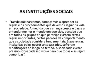 AS INSTITUIÇÕES SOCIAIS
• “Desde que nascemos, começamos a aprender as
  regras e os procedimentos que devemos seguir na vida
  em sociedade. À medida que a criança cresce e passa a
  entender melhor o mundo em que vive, percebe que
  em todos os grupos de que participa existem certas
  regras importantes, certos padrões de comportamento
  que a sociedade considera fundamentais. Essas regras,
  instituídas pelos nossos antepassados, sofreram
  modificações ao longo do tempo. A sociedade exerce
  pressão sobre cada indivíduo para que todas elas sejam
  cumpridas”.
 