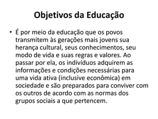 Objetivos da Educação
• É por meio da educação que os povos
  transmitem às gerações mais jovens sua
  herança cultural, seus conhecimentos, seu
  modo de vida e suas regras e valores. Ao
  passar por ela, os indivíduos adquirem as
  informações e condições necessárias para
  uma vida ativa (inclusive econômica) em
  sociedade e são preparados para conviver com
  os outros de acordo com as normas dos
  grupos sociais a que pertencem.
 