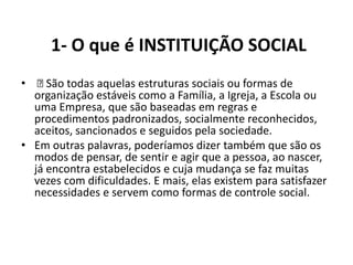 1- O que é INSTITUIÇÃO SOCIAL
•  todas aquelas estruturas sociais ou formas de
     São
  organização estáveis como a Família, a Igreja, a Escola ou
  uma Empresa, que são baseadas em regras e
  procedimentos padronizados, socialmente reconhecidos,
  aceitos, sancionados e seguidos pela sociedade.
• Em outras palavras, poderíamos dizer também que são os
  modos de pensar, de sentir e agir que a pessoa, ao nascer,
  já encontra estabelecidos e cuja mudança se faz muitas
  vezes com dificuldades. E mais, elas existem para satisfazer
  necessidades e servem como formas de controle social.
 