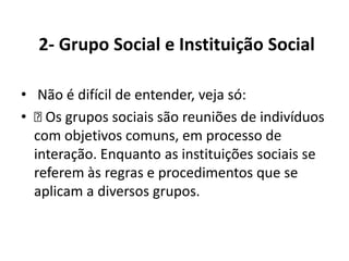 2- Grupo Social e Instituição Social

• Não é difícil de entender, veja só:
•  grupos sociais são reuniões de indivíduos
    Os
  com objetivos comuns, em processo de
  interação. Enquanto as instituições sociais se
  referem às regras e procedimentos que se
  aplicam a diversos grupos.
 