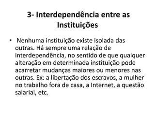 3- Interdependência entre as
               Instituições
• Nenhuma instituição existe isolada das
  outras. Há sempre uma relação de
  interdependência, no sentido de que qualquer
  alteração em determinada instituição pode
  acarretar mudanças maiores ou menores nas
  outras. Ex: a libertação dos escravos, a mulher
  no trabalho fora de casa, a Internet, a questão
  salarial, etc.
 
