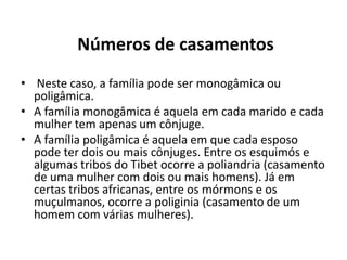 Números de casamentos
• Neste caso, a família pode ser monogâmica ou
  poligâmica.
• A família monogâmica é aquela em cada marido e cada
  mulher tem apenas um cônjuge.
• A família poligâmica é aquela em que cada esposo
  pode ter dois ou mais cônjuges. Entre os esquimós e
  algumas tribos do Tibet ocorre a poliandria (casamento
  de uma mulher com dois ou mais homens). Já em
  certas tribos africanas, entre os mórmons e os
  muçulmanos, ocorre a poliginia (casamento de um
  homem com várias mulheres).
 