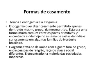Formas de casamento
• Temos a endogamia e a exogamia.
• Endogamia quer dizer casamento permitido apenas
  dentro do mesmo grupo, da mesma tribo. Esta era uma
  forma muito comum entre os povos primitivos, e
  encontrada ainda hoje no sistema de castas da Índia e
  curiosamente em algumas famílias do Nordeste
  brasileiro.
• Exogamia trata-se da união com alguém fora do grupo,
  entre pessoas de religião, raça ou classe social
  diferentes. É encontrado na maioria das sociedades
  modernas.
 
