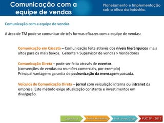 Comunicação com a                                    Planejamento e Implementação
                                                        sob a ótica da indústria.
    equipe de vendas
Comunicação com a equipe de vendas

A área de TM pode se comunicar de três formas eficazes com a equipe de vendas:


       Comunicação em Cascata – Comunicação feita através dos níveis hierárquicos mais
       altos para os mais baixos. Gerente > Supervisor de vendas > Vendedores

       Comunicação Direta – pode ser feita através de eventos
       (convenções de vendas ou reuniões comerciais, por exemplo)
       Principal vantagem: garantia de padronização da mensagem passada.

       Veículos de Comunicação Direta – jornal com veiculação interna ou intranet da
       empresa. Este método exige atualização constante e investimentos em
       divulgação.
 