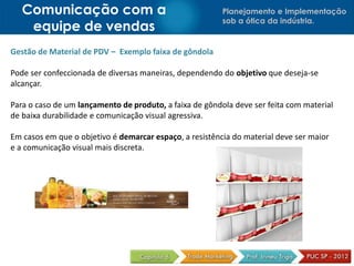 Comunicação com a                                     Planejamento e Implementação
                                                         sob a ótica da indústria.
    equipe de vendas
Gestão de Material de PDV – Exemplo faixa de gôndola

Pode ser confeccionada de diversas maneiras, dependendo do objetivo que deseja-se
alcançar.

Para o caso de um lançamento de produto, a faixa de gôndola deve ser feita com material
de baixa durabilidade e comunicação visual agressiva.

Em casos em que o objetivo é demarcar espaço, a resistência do material deve ser maior
e a comunicação visual mais discreta.
 