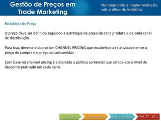 Gestão de Preços em                                    Planejamento e Implementação
                                                          sob a ótica da indústria.
     Trade Marketing
Estratégia de Preço

O preço deve ser definido seguindo a estratégia de preço de cada produto e de cada canal
de distribuição.

Para isso, deve-se elaborar um CHANNEL PRICING que estabelece a relatividade entre o
preço de compra e o preço ao consumidor.

Com base no channel pricing é elaborada a política comercial que estabelece o nível de
desconto praticado em cada canal.
 