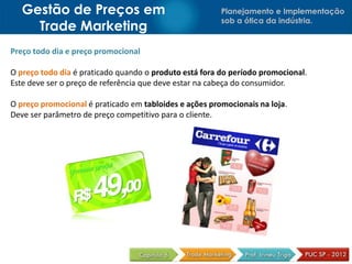 Gestão de Preços em                                  Planejamento e Implementação
                                                        sob a ótica da indústria.
     Trade Marketing
Preço todo dia e preço promocional

O preço todo dia é praticado quando o produto está fora do período promocional.
Este deve ser o preço de referência que deve estar na cabeça do consumidor.

O preço promocional é praticado em tabloides e ações promocionais na loja.
Deve ser parâmetro de preço competitivo para o cliente.
 