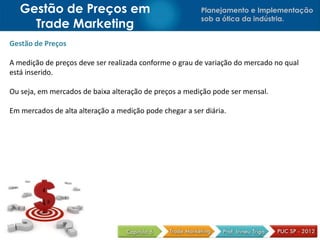 Gestão de Preços em                                   Planejamento e Implementação
                                                         sob a ótica da indústria.
     Trade Marketing
Gestão de Preços

A medição de preços deve ser realizada conforme o grau de variação do mercado no qual
está inserido.

Ou seja, em mercados de baixa alteração de preços a medição pode ser mensal.

Em mercados de alta alteração a medição pode chegar a ser diária.
 