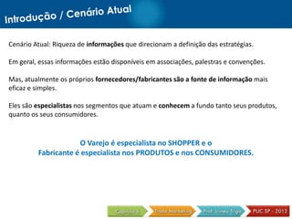 Cenário Atual: Riqueza de informações que direcionam a definição das estratégias.

Em geral, essas informações estão disponíveis em associações, palestras e convenções.

Mas, atualmente os próprios fornecedores/fabricantes são a fonte de informação mais
eficaz e simples.

Eles são especialistas nos segmentos que atuam e conhecem a fundo tanto seus produtos,
quanto os seus consumidores.


                     O Varejo é especialista no SHOPPER e o
         Fabricante é especialista nos PRODUTOS e nos CONSUMIDORES.
 