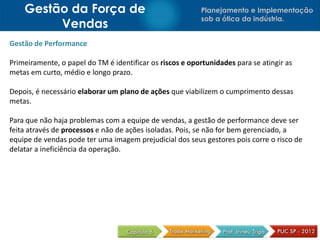 Gestão da Força de                                    Planejamento e Implementação
                                                          sob a ótica da indústria.
         Vendas
Gestão de Performance

Primeiramente, o papel do TM é identificar os riscos e oportunidades para se atingir as
metas em curto, médio e longo prazo.

Depois, é necessário elaborar um plano de ações que viabilizem o cumprimento dessas
metas.

Para que não haja problemas com a equipe de vendas, a gestão de performance deve ser
feita através de processos e não de ações isoladas. Pois, se não for bem gerenciado, a
equipe de vendas pode ter uma imagem prejudicial dos seus gestores pois corre o risco de
delatar a ineficiência da operação.
 