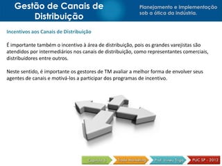 Gestão de Canais de                                   Planejamento e Implementação
                                                         sob a ótica da indústria.
       Distribuição
Incentivos aos Canais de Distribuição

É importante também o incentivo à área de distribuição, pois os grandes varejistas são
atendidos por intermediários nos canais de distribuição, como representantes comerciais,
distribuidores entre outros.

Neste sentido, é importante os gestores de TM avaliar a melhor forma de envolver seus
agentes de canais e motivá-los a participar dos programas de incentivo.
 