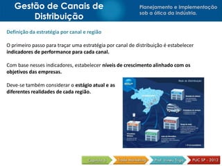 Gestão de Canais de                                    Planejamento e Implementação
                                                          sob a ótica da indústria.
       Distribuição
Definição da estratégia por canal e região

O primeiro passo para traçar uma estratégia por canal de distribuição é estabelecer
indicadores de performance para cada canal.

Com base nesses indicadores, estabelecer níveis de crescimento alinhado com os
objetivos das empresas.

Deve-se também considerar o estágio atual e as
diferentes realidades de cada região.
 