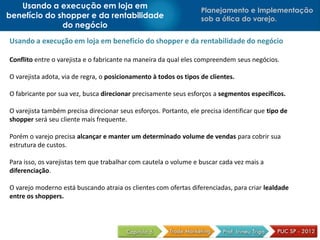 Usando a execução em loja em
                                                                   Planejamento e Implementação
benefício do shopper e da rentabilidade                            sob a ótica do varejo.
              do negócio
Usando a execução em loja em benefício do shopper e da rentabilidade do negócio

Conflito entre o varejista e o fabricante na maneira da qual eles compreendem seus negócios.

O varejista adota, via de regra, o posicionamento à todos os tipos de clientes.

O fabricante por sua vez, busca direcionar precisamente seus esforços a segmentos específicos.

O varejista também precisa direcionar seus esforços. Portanto, ele precisa identificar que tipo de
shopper será seu cliente mais frequente.

Porém o varejo precisa alcançar e manter um determinado volume de vendas para cobrir sua
estrutura de custos.

Para isso, os varejistas tem que trabalhar com cautela o volume e buscar cada vez mais a
diferenciação.

O varejo moderno está buscando atraia os clientes com ofertas diferenciadas, para criar lealdade
entre os shoppers.
 