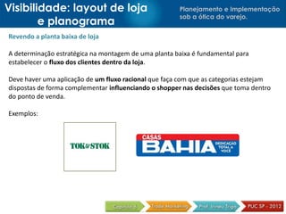 Visibilidade: layout de loja                          Planejamento e Implementação
                                                      sob a ótica do varejo.
        e planograma
Revendo a planta baixa de loja

A determinação estratégica na montagem de uma planta baixa é fundamental para
estabelecer o fluxo dos clientes dentro da loja.

Deve haver uma aplicação de um fluxo racional que faça com que as categorias estejam
dispostas de forma complementar influenciando o shopper nas decisões que toma dentro
do ponto de venda.

Exemplos:
 