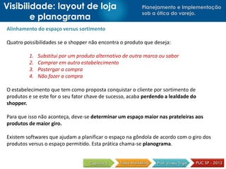 Visibilidade: layout de loja                              Planejamento e Implementação
                                                          sob a ótica do varejo.
        e planograma
Alinhamento do espaço versus sortimento

Quatro possibilidades se o shopper não encontra o produto que deseja:

         1.   Substitui por um produto alternativo de outra marca ou sabor
         2.   Comprar em outro estabelecimento
         3.   Postergar a compra
         4.   Não fazer a compra

O estabelecimento que tem como proposta conquistar o cliente por sortimento de
produtos e se este for o seu fator chave de sucesso, acaba perdendo a lealdade do
shopper.

Para que isso não aconteça, deve-se determinar um espaço maior nas prateleiras aos
produtos de maior giro.

Existem softwares que ajudam a planificar o espaço na gôndola de acordo com o giro dos
produtos versus o espaço permitido. Esta prática chama-se planograma.
 