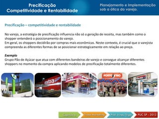 Precificação                                           Planejamento e Implementação
 Competitividade e Rentabilidade                                 sob a ótica do varejo.



Precificação – competitividade e rentabilidade

No varejo, a estratégia de precificação influencia não só a geração de receita, mas também como o
shopper entenderá o posicionamento do varejo.
Em geral, os shoppers decidirão por compras mais econômicas. Neste contexto, é crucial que o varejista
compreenda as diferentes formas de se posicionar estrategicamente em relação ao preço.

Exemplo
Grupo Pão de Açúcar que atua com diferentes bandeiras de varejo e consegue alcançar diferentes
shoppers no momento da compra aplicando modelos de precificação totalmente diferentes.
 