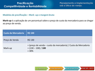 Precificação                                  Planejamento e Implementação
 Competitividade e Rentabilidade                        sob a ótica do varejo.



Modelos de precificação – Mark -up e margem bruta

Mark-up é a aplicação de um percentual sobre o preço de custo da mercadoria para se chegar
ao preço de venda.



Custo da Mercadoria     R$ 100

Preço de Venda          R$ 130

                        = (preço de venda – custo da mercadoria) / Custo da Mercadoria
Mark-up                 = (130 – 100) / 100
                        = 30%
 