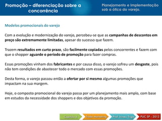 Promoção – diferenciação sobre a                         Planejamento e Implementação
        concorrência                                     sob a ótica do varejo.



Modelos promocionais do varejo

Com a evolução e modernização do varejo, percebeu-se que as campanhas de descontos em
preço são extremamente limitadas, apesar do sucesso que fazem.

Trazem resultados em curto prazo, são facilmente copiadas pelos concorrentes e fazem com
que o shopper aguarde o período de promoção para fazer compras.

Essas promoções vinham dos fabricantes e por causa disso, o varejo sofreu um desgaste, pois
não tem condições de abastecer todo o mercado com essas promoções.

Desta forma, o varejo passou então a ofertar por si mesmo algumas promoções que
impactam na sua margem.

Hoje, o composto promocional do varejo passa por um planejamento mais amplo, com base
em estudos da necessidade dos shoppers e dos objetivos da promoção.
 