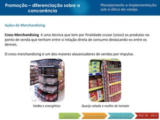 Promoção – diferenciação sobre a                         Planejamento e Implementação
        concorrência                                     sob a ótica do varejo.



Ações de Merchandising

Cross Merchandising é uma técnica que tem por finalidade cruzar (cross) os produtos no
ponto de venda que tenham entre si relação direta de consumo destacando-os entre os
demais.

O cross merchandising é um dos maiores alavancadores de vendas por impulso.




                Vodka e energético           Queijo ralado e molho de tomate
 