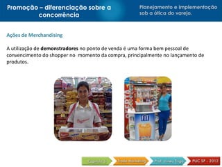 Promoção – diferenciação sobre a                    Planejamento e Implementação
        concorrência                                sob a ótica do varejo.



Ações de Merchandising

A utilização de demonstradores no ponto de venda é uma forma bem pessoal de
convencimento do shopper no momento da compra, principalmente no lançamento de
produtos.
 