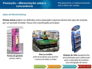 Promoção – diferenciação sobre a                            Planejamento e Implementação
        concorrência                                        sob a ótica do varejo.



Ações de Merchandising

Pontos extras podem ser definidos como exposições especiais dentro das lojas do varejista
por um período limitado. Possui três classificações principais:




                                       Ilhas ou cestões         Displays de chão equipamentos
    Pontas de gôndola           pilha de produtos que permite
      pontos nobres                                             personalizados para o fabricante
                                  o acesso de todos os lados     para a exposição de produtos
                                                                   e/ou divulgação da marca
 