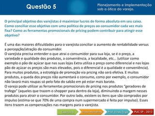 Questão 5                                     Planejamento e Implementação
                                                           sob a ótica do varejo.


O principal objetivo dos varejistas é maximizar lucros de forma absoluta em seu caixa.
Como conciliar esse objetivo com uma política de preços ao consumidor cada vez mais
fixa? Como as ferramentas promocionais de pricing podem contribuir para atingir esse
objetivo?

É uma das maiores dificuldades para o varejista conciliar o aumento de rentabilidade versus
a percepção/atração do consumidor.
O varejista precisa entender o que atrai o consumidor para sua loja, se é o preço, a
variedade e qualidade dos produtos, a conveniência, a localidade, etc... (utilizar como
exemplo o pão de açúcar que nas suas lojas Extra utiliza o preço como diferencial e nas lojas
pão de açúcar os preços são mais elevados, pois o diferencial é a qualidade e conveniência).
Para muitos produtos, a estratégia de promoção via pricing não será efetiva. E muitos
produtos, a queda dos preços não aumentará o consumo, como por exemplo, o consumidor
não lavará mais roupas só pelo fato do sabão em pó estar mais barato.
O varejo pode utilizar as ferramentas promocionais de pricing nos produtos “geradores de
trafego” (aqueles que trazem o shopper para dentro da loja), diminuindo a margem nesses
produtos para atrair o consumidor. Por outro lado, existem os itens que são comprados por
impulso (estima-se que 70% de uma compra num supermercado é feita por impulso). Esses
itens trazem as compensações nas margens para o varejista.
 