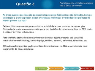 Questão 6                                     Planejamento e Implementação
                                                           sob a ótica do varejo.



As áreas quentes das lojas são pontos de disputa entre fabricantes e são limitadas. Como a
sinalização e o layout podem ajudar o varejista a maximizar a visibilidade de produtos de
menor giro em sua loja?

Existem diversas maneiras para maximizar a visibilidade para produtos de menor giro.
É importante lembrarmos que a maior parte das decisões de compra acontece no PDV, onde
o shopper deve ser influenciado.

Para chamar a atenção dos consumidores e destacar alguns produtos são utilizados
materiais de merchandising, como displays, cestões, banners, bandeiras, televisões, etc.

Além dessas ferramentas, pode-se utilizar demonstradores no PDV (especialmente para
lançamento de novos produtos)
 