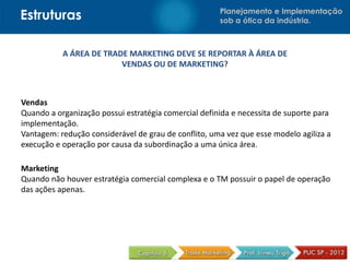 Estruturas                                            Planejamento e Implementação
                                                      sob a ótica da indústria.



           A ÁREA DE TRADE MARKETING DEVE SE REPORTAR À ÁREA DE
                         VENDAS OU DE MARKETING?



Vendas
Quando a organização possui estratégia comercial definida e necessita de suporte para
implementação.
Vantagem: redução considerável de grau de conflito, uma vez que esse modelo agiliza a
execução e operação por causa da subordinação a uma única área.

Marketing
Quando não houver estratégia comercial complexa e o TM possuir o papel de operação
das ações apenas.
 