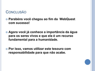 CONCLUSÃO
   Parabéns você chegou ao fim da WebQuest
    com sucesso!

   Agora você já conhece a importância da água
    para os seres vivos e que ela é um recurso
    fundamental para a humanidade.

   Por isso, vamos utilizar este tesouro com
    responsabilidade para que não acabe.
 