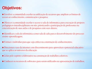 Objetivos:
• Envolver a comunidade escolar na utilização de recursos que ampliem as formas de
acesso ao conhecimento, comunicação e pesquisa;

• Oferecer à comunidade escolar o acesso à sala de informática para execução de projetos
pedagógicos interdisciplinares ou não, priorizando a participação de professores na
concretização de suas aulas e de pesquisas com seus alunos;

• Identificar a sala de informática como sala de aula para o desenvolvimento do processo
ensino-aprendizagem;

• Formar o indivíduo para que seja crítico na construção de conhecimentos;

• Direcionar o uso da internet com discernimento para aproveitar o potencial educativo
que se aplica ao universo da educação.

• Zelar pelo espírito colaborativo na construção de trabalhos coletivos.

• Conhecer os recursos de softwares para serem utilizados na apresentação de trabalhos;
 