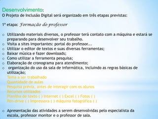 Desenvolvimento:
O Projeto de Inclusão Digital será organizado em três etapas previstas:

1ª etapa: Formação do professor

o Utilizando materiais diversos, o professor terá contato com a máquina e estará se
  preparando para desenvolver seu trabalho.
o Visita a sites importantes: portal do professor...
o Utilizar o editor de textos e suas diversas ferramentas;
o Baixar música e fazer downloads;
o Como utilizar a ferramenta pesquisa;
o Elaboração de cronograma para atendimento;
o organização do uso da sala de informática, incluindo as regras básicas de
  utilização;
  Tema a ser trabalhado
  Quantidade de aulas
  Pesquisa prévia, antes de interagir com os alunos
  Recursos utilizados
  Planilha de texto ( ) Internet ( ) Excel ( ) Fotos ( )
  Pen-drive ( ) Impressora ( ) máquina fotográfica ( )

o Apresentação das atividades a serem desenvolvidas pelo especialista da
  escola, professor monitor e o professor de sala.
 