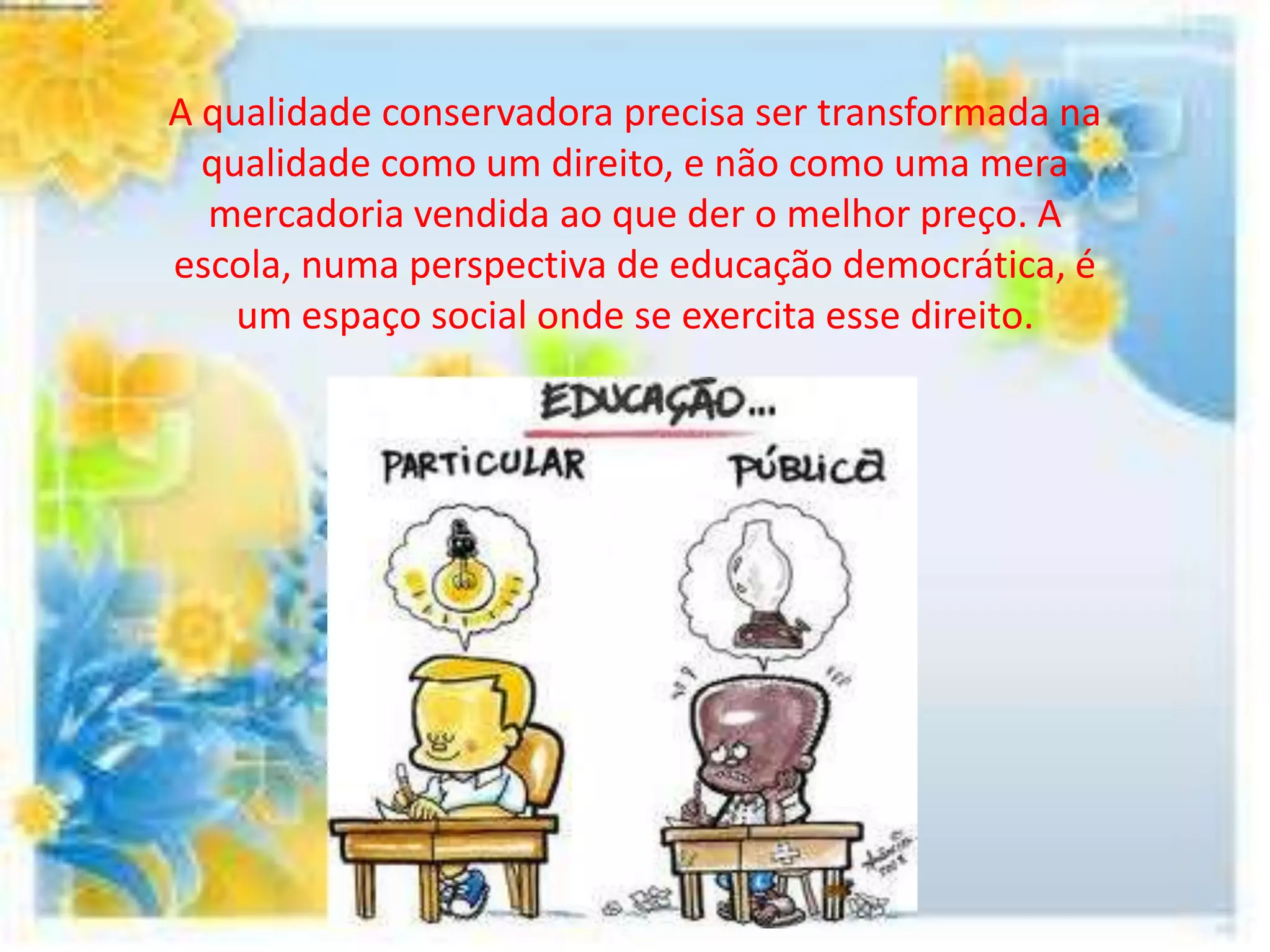 A qualidade conservadora precisa ser transformada na
  qualidade como um direito, e não como uma mera
  mercadoria vendida ao que der o melhor preço. A
escola, numa perspectiva de educação democrática, é
    um espaço social onde se exercita esse direito.
 