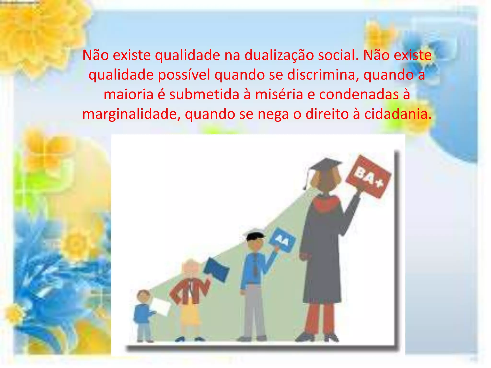 Não existe qualidade na dualização social. Não existe
 qualidade possível quando se discrimina, quando a
   maioria é submetida à miséria e condenadas à
marginalidade, quando se nega o direito à cidadania.
 