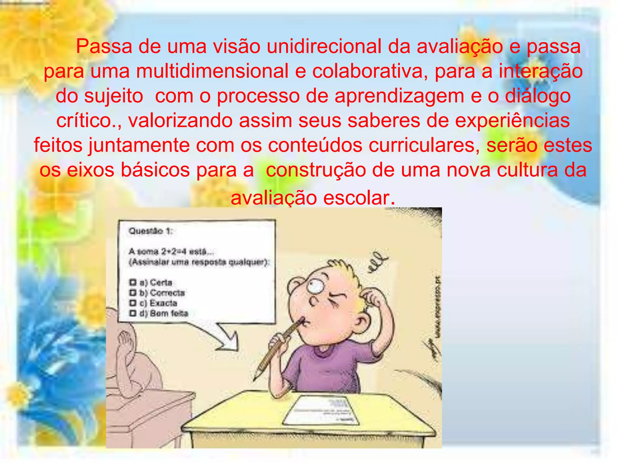 Passa de uma visão unidirecional da avaliação e passa
 para uma multidimensional e colaborativa, para a interação
   do sujeito com o processo de aprendizagem e o diálogo
   crítico., valorizando assim seus saberes de experiências
feitos juntamente com os conteúdos curriculares, serão estes
 os eixos básicos para a construção de uma nova cultura da
                        avaliação escolar.
 