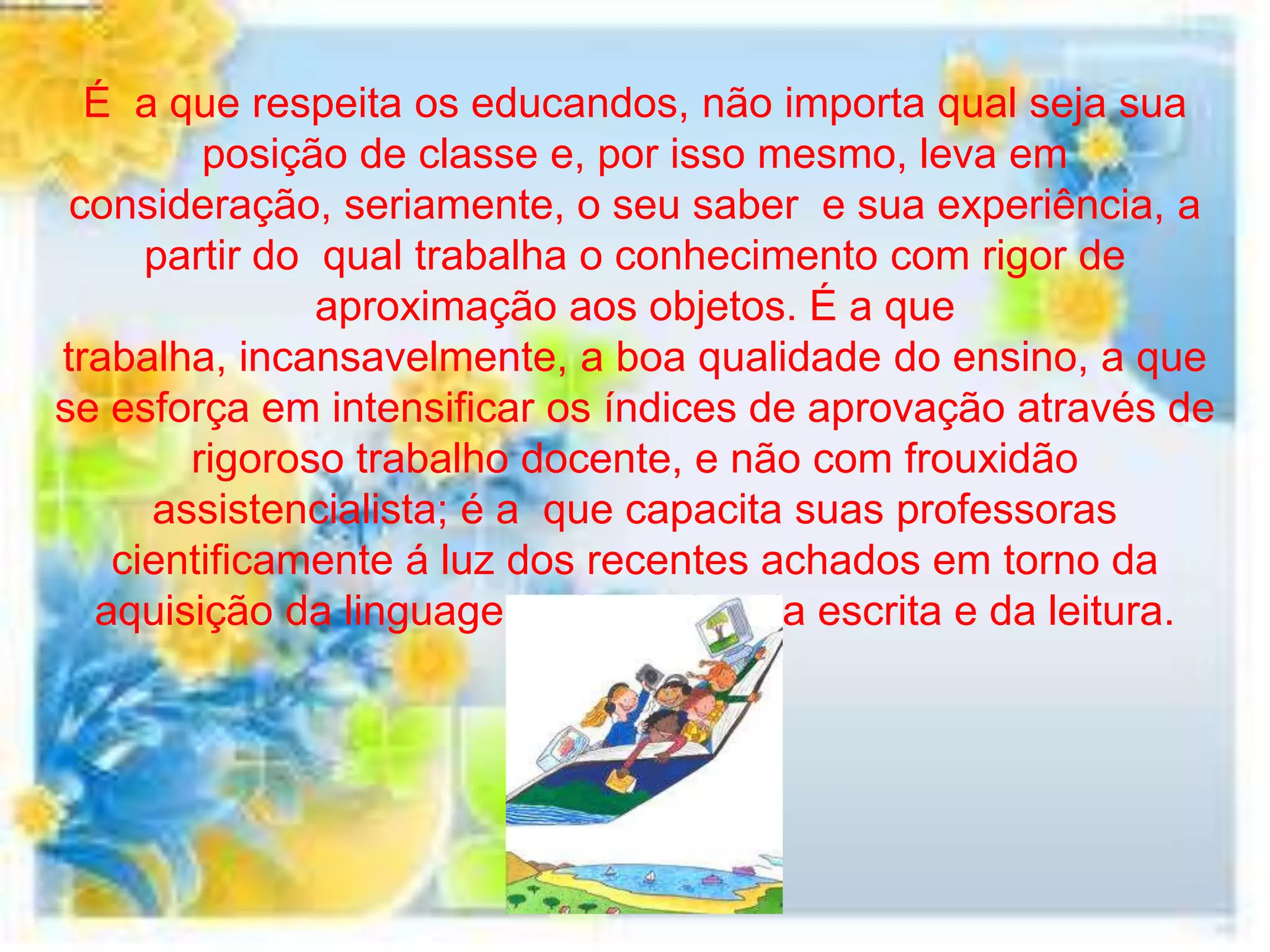 É a que respeita os educandos, não importa qual seja sua
        posição de classe e, por isso mesmo, leva em
 consideração, seriamente, o seu saber e sua experiência, a
     partir do qual trabalha o conhecimento com rigor de
               aproximação aos objetos. É a que
trabalha, incansavelmente, a boa qualidade do ensino, a que
se esforça em intensificar os índices de aprovação através de
       rigoroso trabalho docente, e não com frouxidão
     assistencialista; é a que capacita suas professoras
   cientificamente á luz dos recentes achados em torno da
  aquisição da linguagem, do ensino da escrita e da leitura.
 