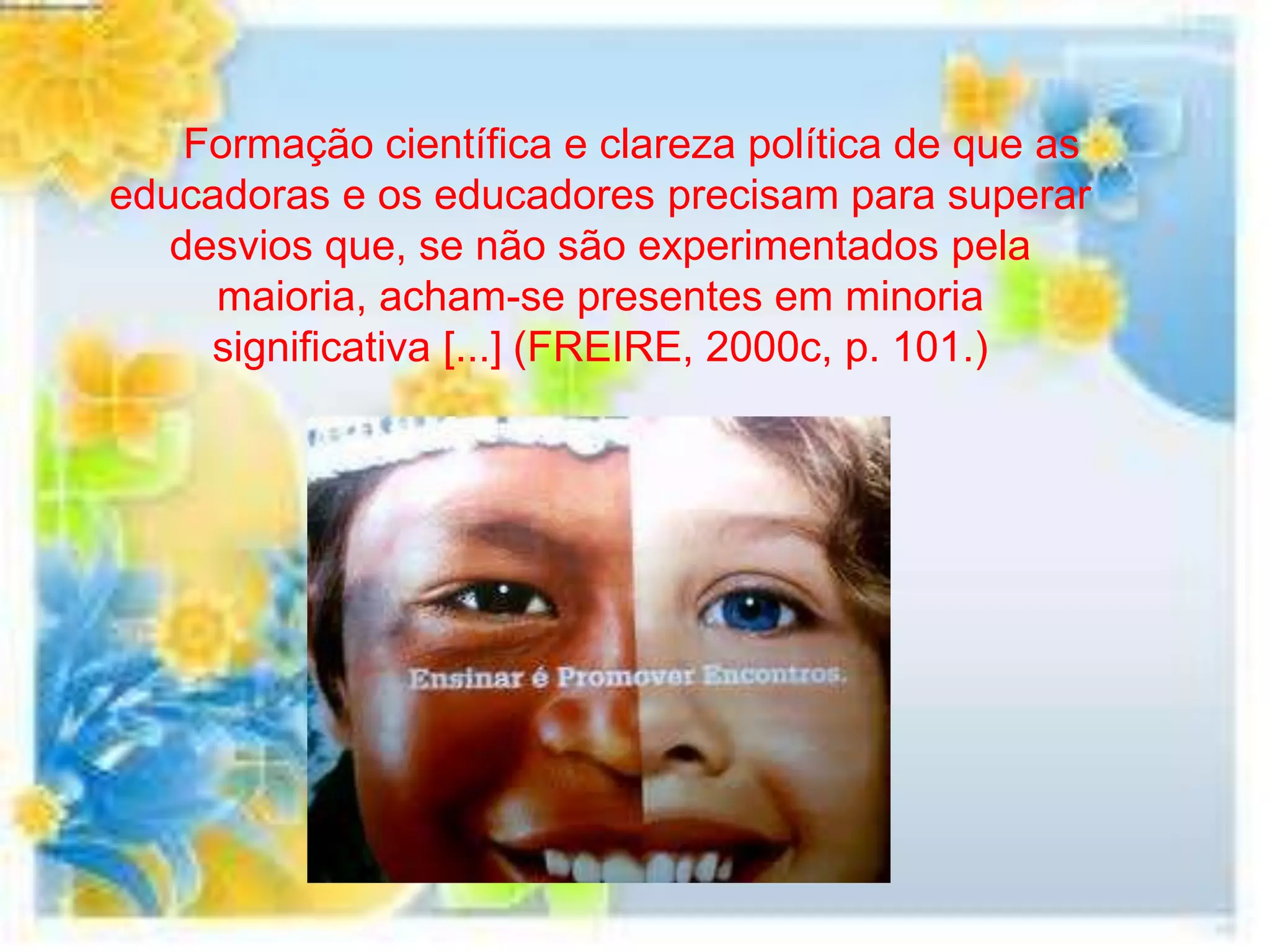 Formação científica e clareza política de que as
educadoras e os educadores precisam para superar
   desvios que, se não são experimentados pela
     maioria, acham-se presentes em minoria
     significativa [...] (FREIRE, 2000c, p. 101.)
 