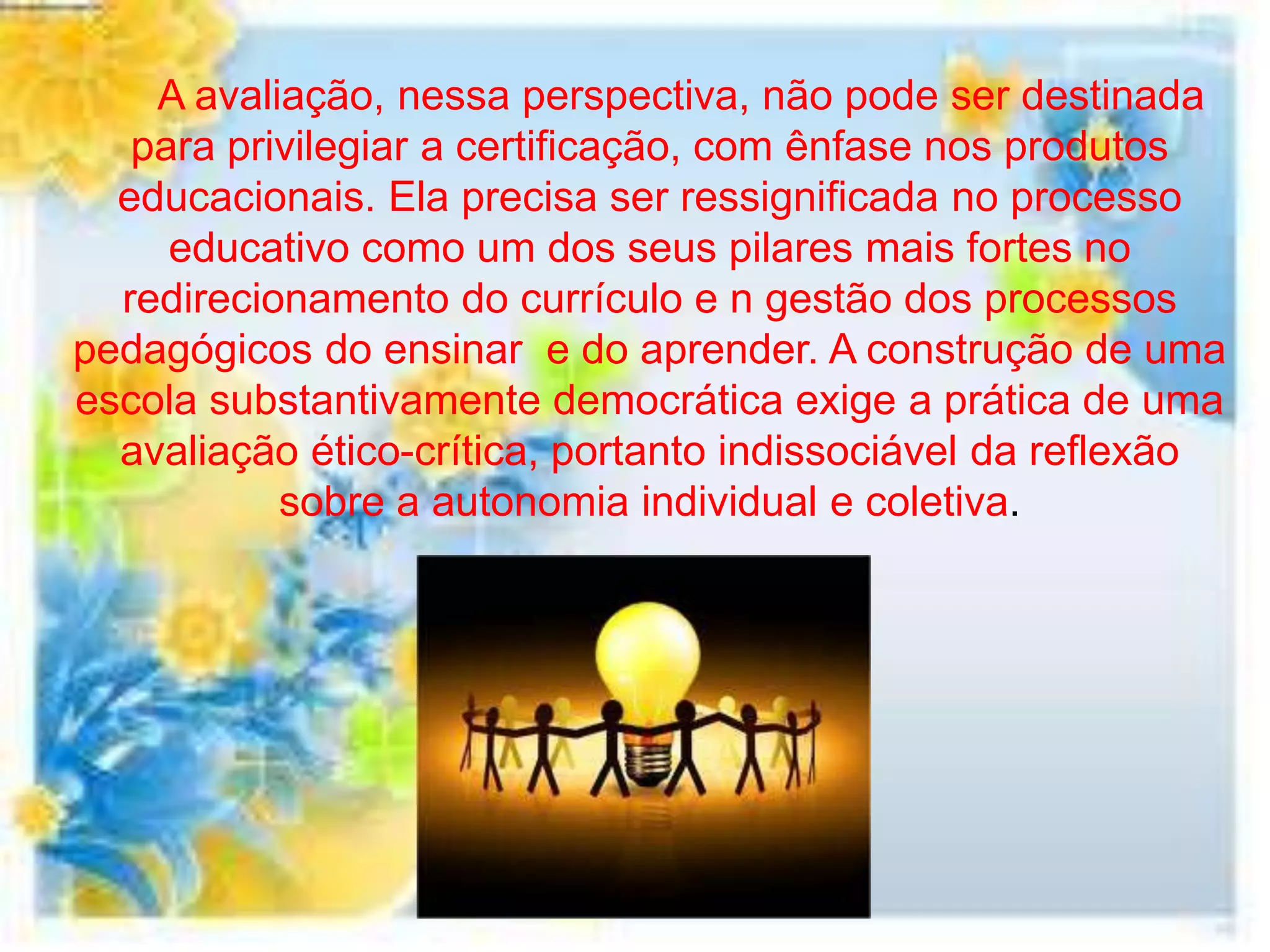 A avaliação, nessa perspectiva, não pode ser destinada
   para privilegiar a certificação, com ênfase nos produtos
  educacionais. Ela precisa ser ressignificada no processo
     educativo como um dos seus pilares mais fortes no
  redirecionamento do currículo e n gestão dos processos
pedagógicos do ensinar e do aprender. A construção de uma
escola substantivamente democrática exige a prática de uma
  avaliação ético-crítica, portanto indissociável da reflexão
           sobre a autonomia individual e coletiva.
 