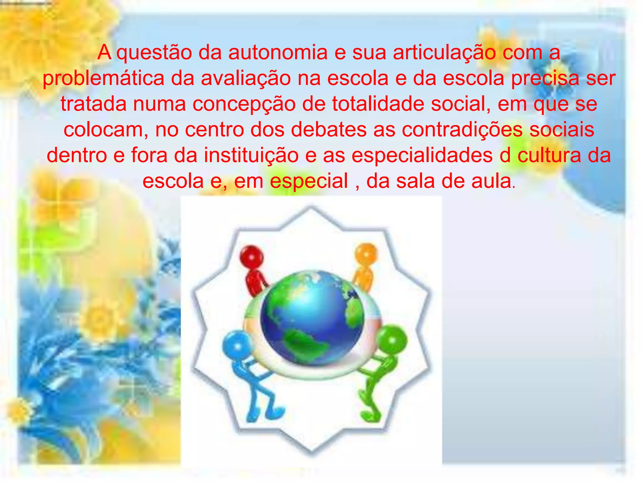 A questão da autonomia e sua articulação com a
problemática da avaliação na escola e da escola precisa ser
  tratada numa concepção de totalidade social, em que se
   colocam, no centro dos debates as contradições sociais
dentro e fora da instituição e as especialidades d cultura da
           escola e, em especial , da sala de aula.
 