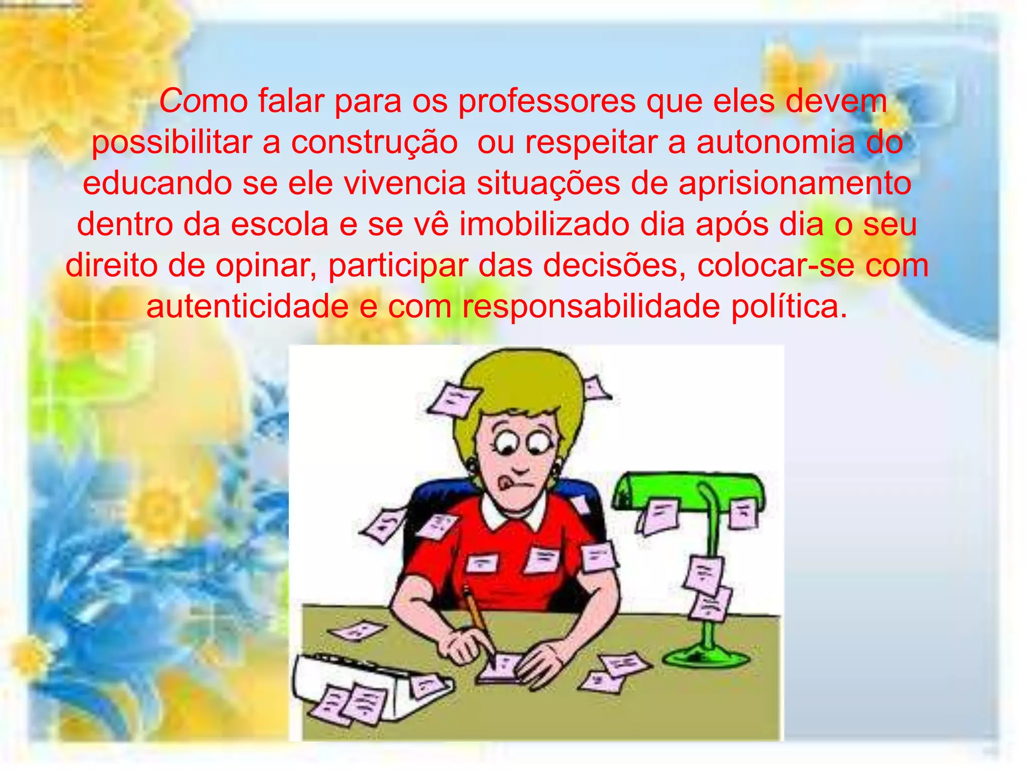 Como falar para os professores que eles devem
  possibilitar a construção ou respeitar a autonomia do
 educando se ele vivencia situações de aprisionamento
 dentro da escola e se vê imobilizado dia após dia o seu
direito de opinar, participar das decisões, colocar-se com
      autenticidade e com responsabilidade política.
 