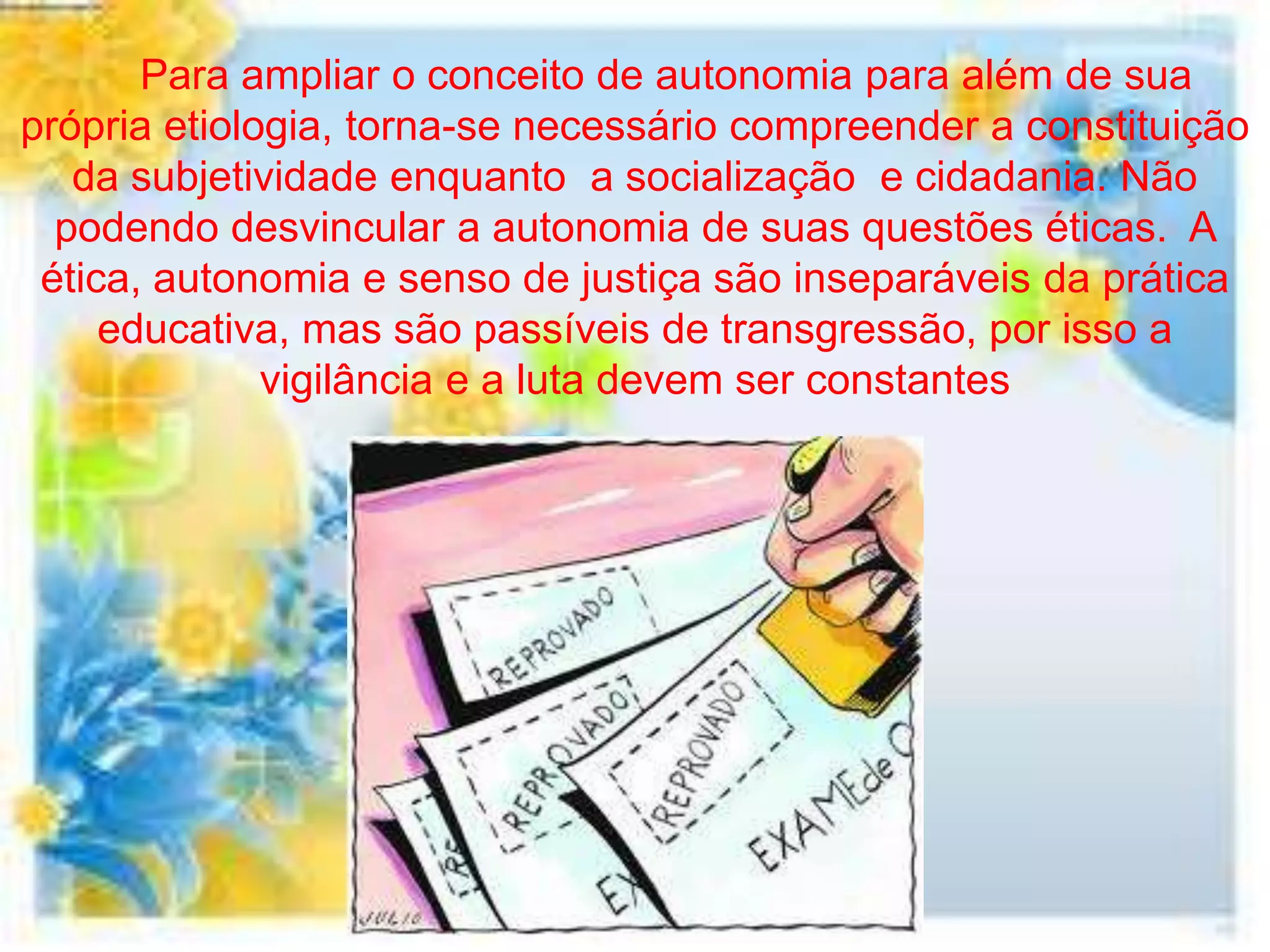Para ampliar o conceito de autonomia para além de sua
própria etiologia, torna-se necessário compreender a constituição
   da subjetividade enquanto a socialização e cidadania. Não
  podendo desvincular a autonomia de suas questões éticas. A
 ética, autonomia e senso de justiça são inseparáveis da prática
     educativa, mas são passíveis de transgressão, por isso a
              vigilância e a luta devem ser constantes
 