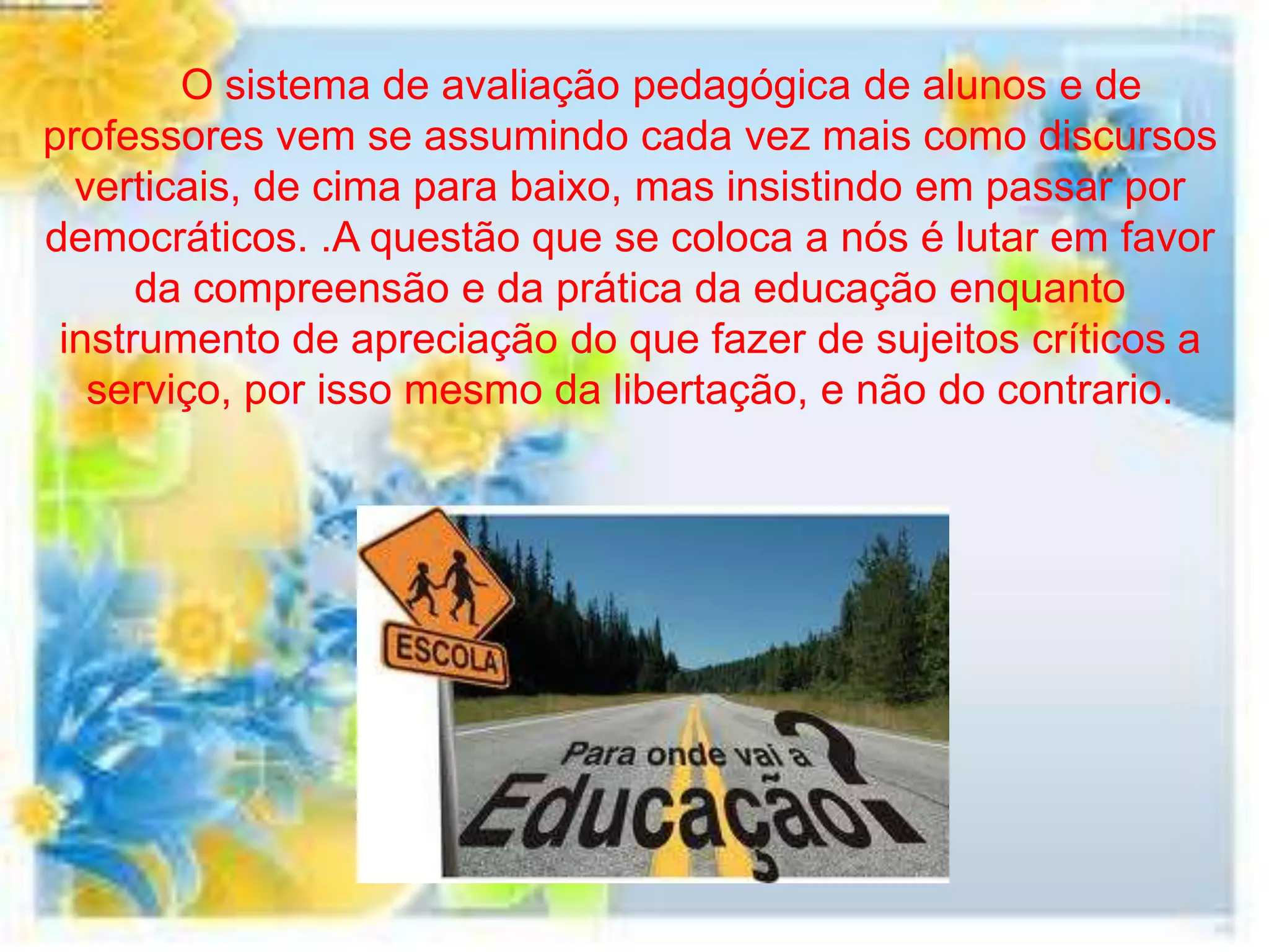 O sistema de avaliação pedagógica de alunos e de
professores vem se assumindo cada vez mais como discursos
  verticais, de cima para baixo, mas insistindo em passar por
democráticos. .A questão que se coloca a nós é lutar em favor
      da compreensão e da prática da educação enquanto
 instrumento de apreciação do que fazer de sujeitos críticos a
   serviço, por isso mesmo da libertação, e não do contrario.
 