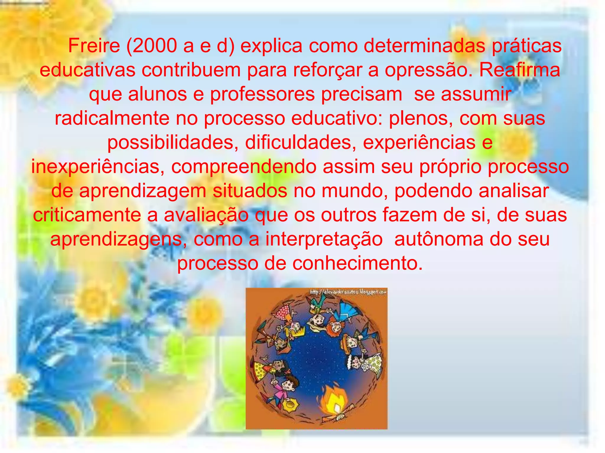 Freire (2000 a e d) explica como determinadas práticas
 educativas contribuem para reforçar a opressão. Reafirma
       que alunos e professores precisam se assumir
   radicalmente no processo educativo: plenos, com suas
          possibilidades, dificuldades, experiências e
inexperiências, compreendendo assim seu próprio processo
  de aprendizagem situados no mundo, podendo analisar
criticamente a avaliação que os outros fazem de si, de suas
  aprendizagens, como a interpretação autônoma do seu
                   processo de conhecimento.
 