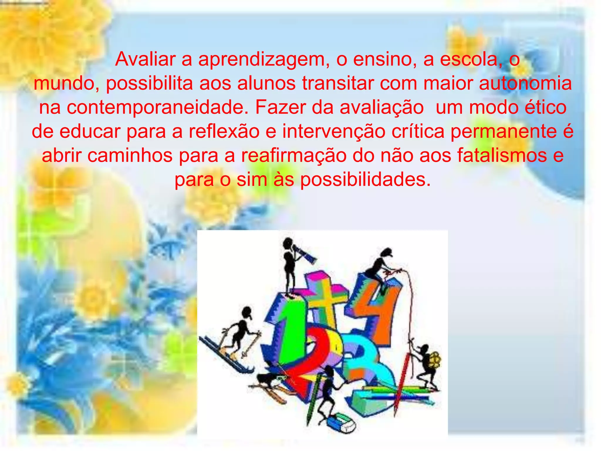 Avaliar a aprendizagem, o ensino, a escola, o
mundo, possibilita aos alunos transitar com maior autonomia
 na contemporaneidade. Fazer da avaliação um modo ético
de educar para a reflexão e intervenção crítica permanente é
 abrir caminhos para a reafirmação do não aos fatalismos e
                para o sim às possibilidades.
 
