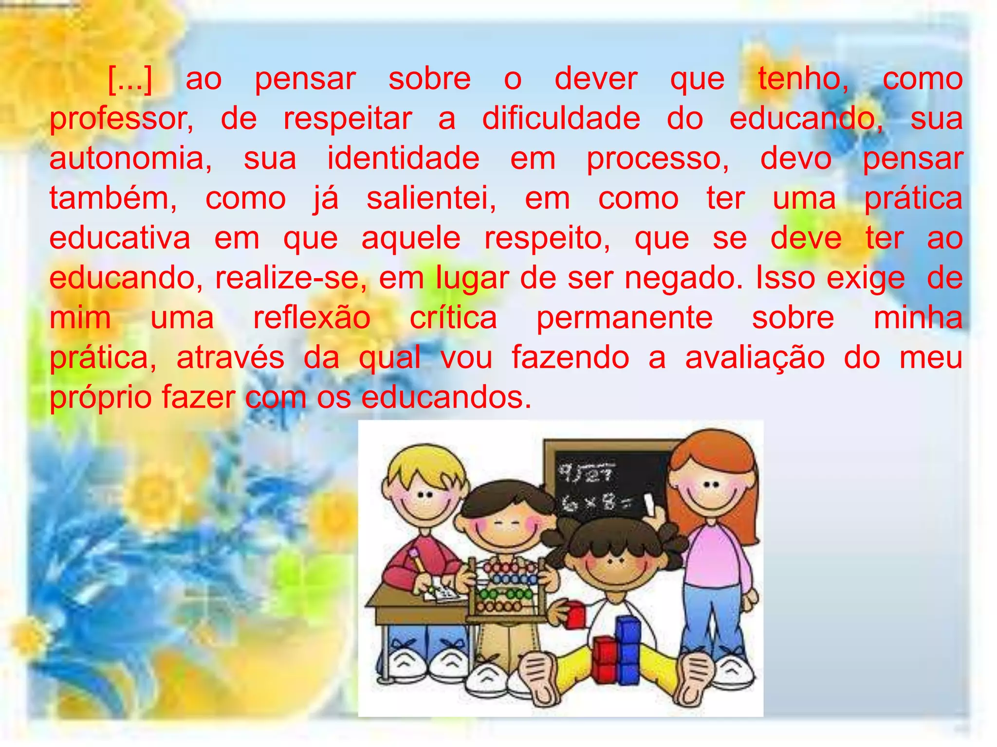 [...] ao pensar sobre o dever que tenho, como
professor, de respeitar a dificuldade do educando, sua
autonomia, sua identidade em processo, devo pensar
também, como já salientei, em como ter uma prática
educativa em que aquele respeito, que se deve ter ao
educando, realize-se, em lugar de ser negado. Isso exige de
mim uma reflexão crítica permanente sobre minha
prática, através da qual vou fazendo a avaliação do meu
próprio fazer com os educandos.
 
