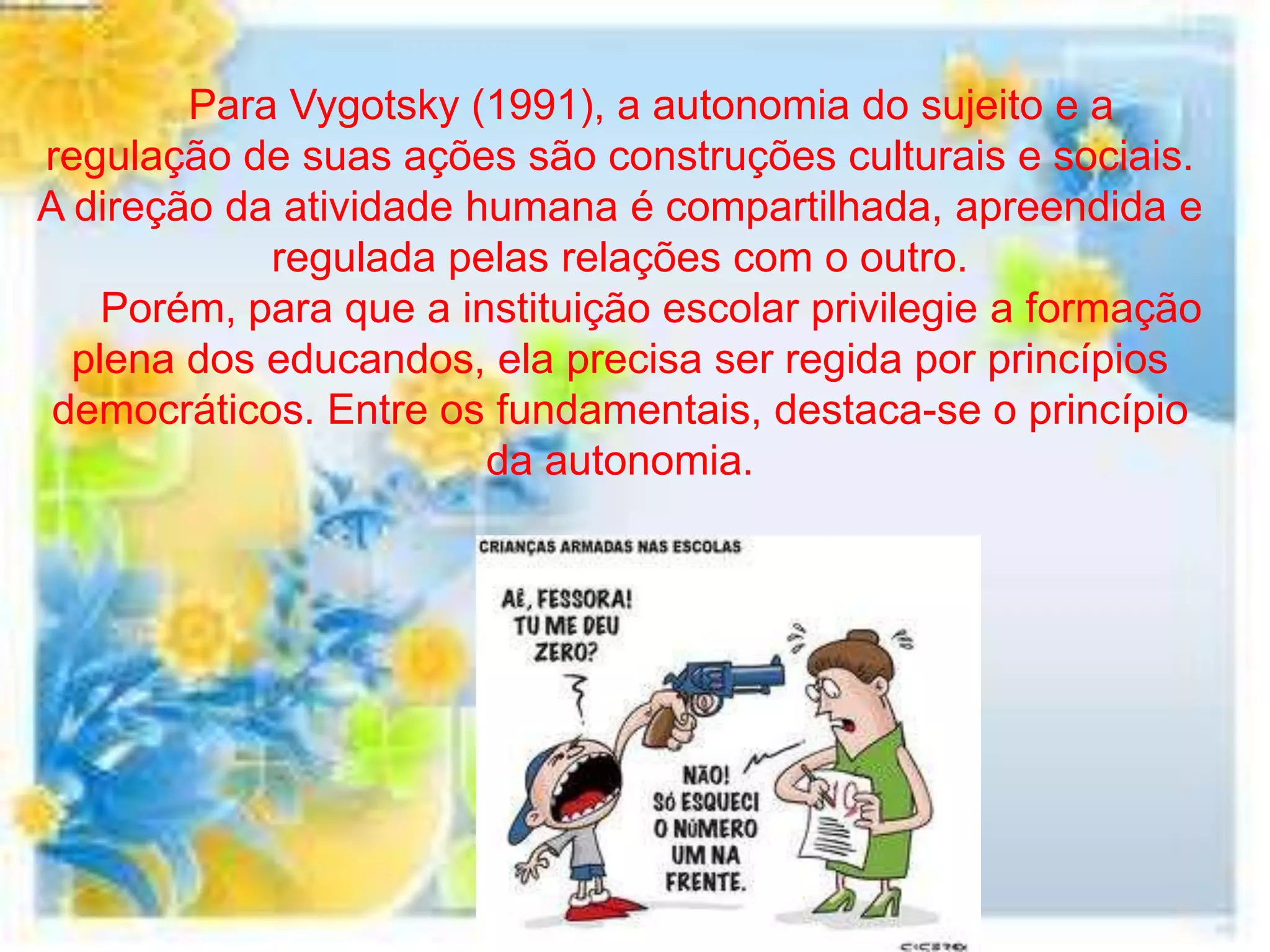 Para Vygotsky (1991), a autonomia do sujeito e a
regulação de suas ações são construções culturais e sociais.
A direção da atividade humana é compartilhada, apreendida e
            regulada pelas relações com o outro.
    Porém, para que a instituição escolar privilegie a formação
  plena dos educandos, ela precisa ser regida por princípios
 democráticos. Entre os fundamentais, destaca-se o princípio
                        da autonomia.
 