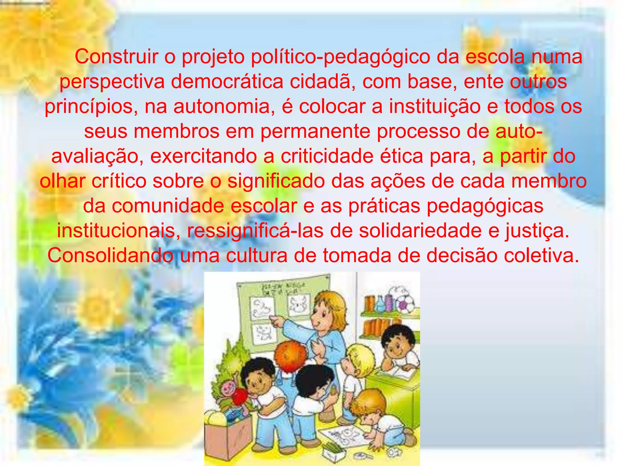 Construir o projeto político-pedagógico da escola numa
   perspectiva democrática cidadã, com base, ente outros
princípios, na autonomia, é colocar a instituição e todos os
     seus membros em permanente processo de auto-
 avaliação, exercitando a criticidade ética para, a partir do
olhar crítico sobre o significado das ações de cada membro
     da comunidade escolar e as práticas pedagógicas
  institucionais, ressignificá-las de solidariedade e justiça.
 Consolidando uma cultura de tomada de decisão coletiva.
 