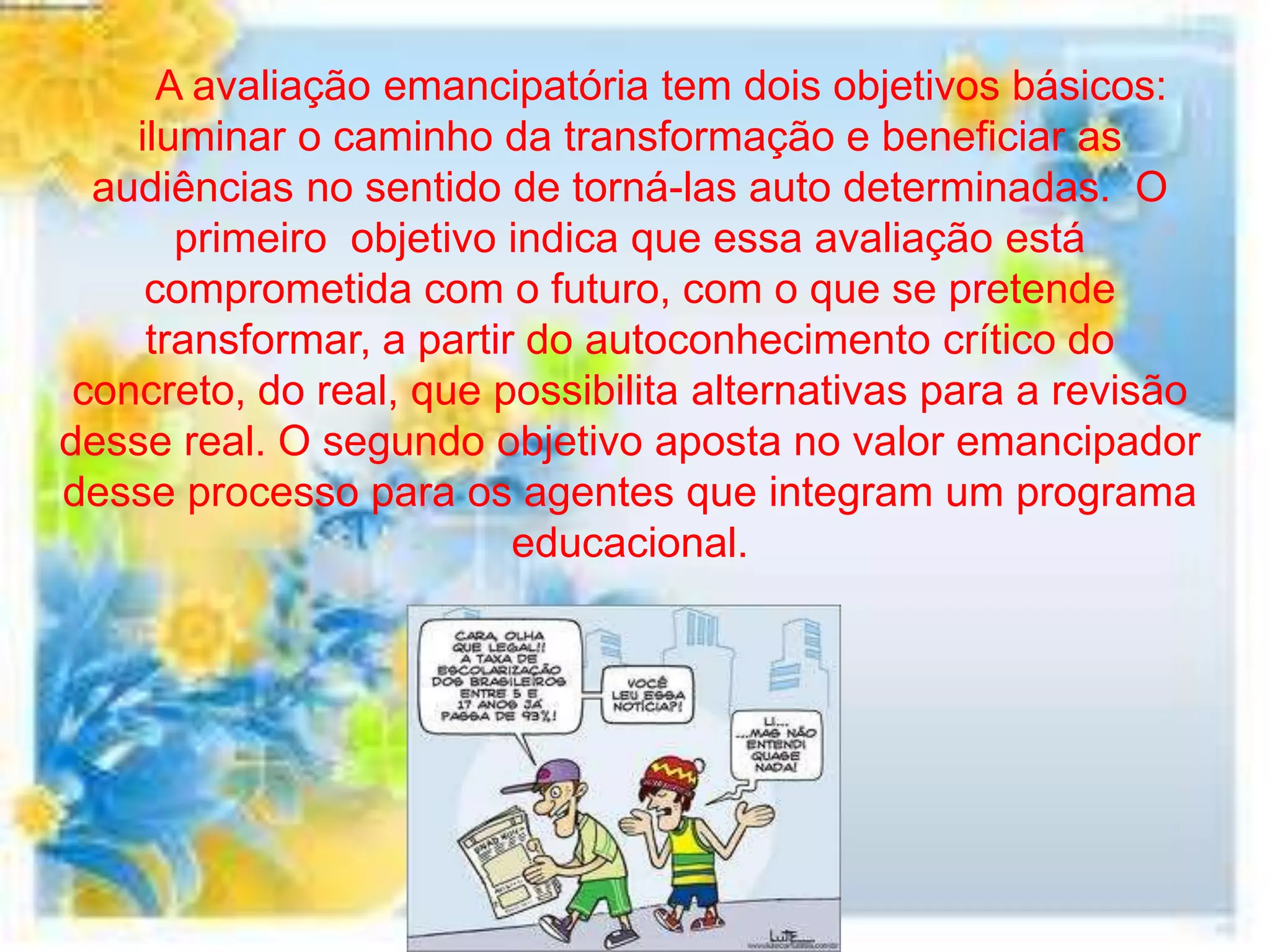 A avaliação emancipatória tem dois objetivos básicos:
    iluminar o caminho da transformação e beneficiar as
  audiências no sentido de torná-las auto determinadas. O
       primeiro objetivo indica que essa avaliação está
     comprometida com o futuro, com o que se pretende
     transformar, a partir do autoconhecimento crítico do
 concreto, do real, que possibilita alternativas para a revisão
desse real. O segundo objetivo aposta no valor emancipador
desse processo para os agentes que integram um programa
                          educacional.
 